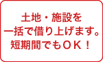 土地・施設を一括で借り上げます。短期間でもOK!